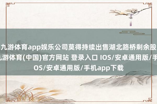 九游体育app娱乐公司莫得持续出售湖北路桥剩余股权的诡计-九游体育(中国)官方网站 登录入口 IOS/安卓通用版/手机app下载