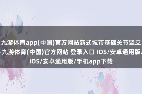 九游体育app(中国)官方网站新式城市基础关节竖立获取显贵成效-九游体育(中国)官方网站 登录入口 IOS/安卓通用版/手机app下载