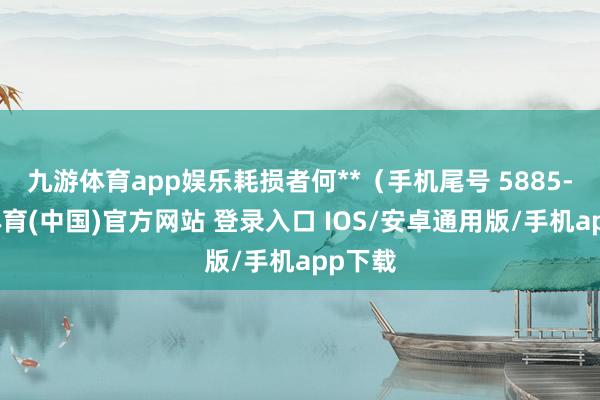 九游体育app娱乐耗损者何**（手机尾号 5885-九游体育(中国)官方网站 登录入口 IOS/安卓通用版/手机app下载