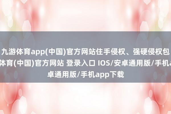 九游体育app(中国)官方网站住手侵权、强硬侵权包袱-九游体育(中国)官方网站 登录入口 IOS/安卓通用版/手机app下载