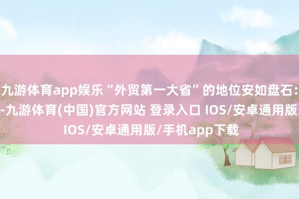 九游体育app娱乐“外贸第一大省”的地位安如盘石：本年前11个月-九游体育(中国)官方网站 登录入口 IOS/安卓通用版/手机app下载