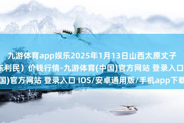 九游体育app娱乐2025年1月13日山西太原丈子头农居品物流园（原城东利民）价钱行情-九游体育(中国)官方网站 登录入口 IOS/安卓通用版/手机app下载