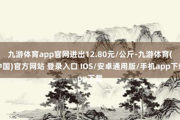 九游体育app官网进出12.80元/公斤-九游体育(中国)官方网站 登录入口 IOS/安卓通用版/手机app下载