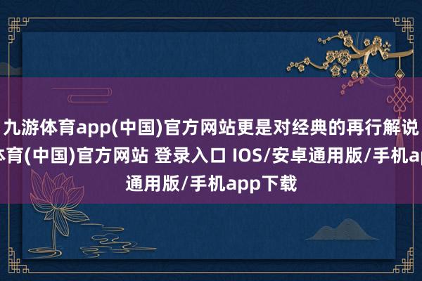 九游体育app(中国)官方网站更是对经典的再行解说-九游体育(中国)官方网站 登录入口 IOS/安卓通用版/手机app下载