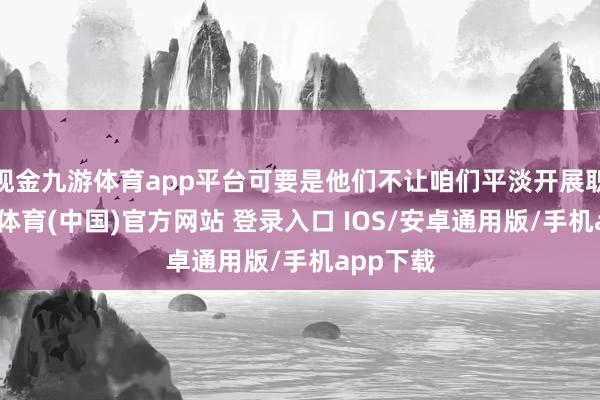 现金九游体育app平台可要是他们不让咱们平淡开展职责-九游体育(中国)官方网站 登录入口 IOS/安卓通用版/手机app下载