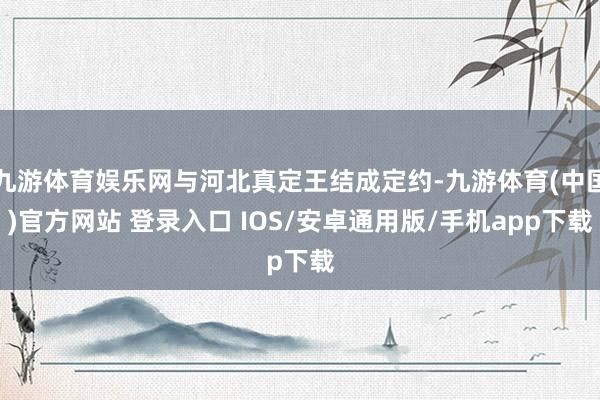 九游体育娱乐网与河北真定王结成定约-九游体育(中国)官方网站 登录入口 IOS/安卓通用版/手机app下载